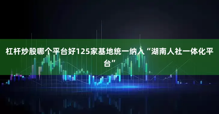 杠杆炒股哪个平台好125家基地统一纳入“湖南人社一体化平台”