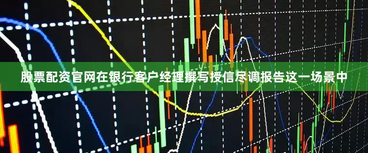 股票配资官网　　在银行客户经理撰写授信尽调报告这一场景中