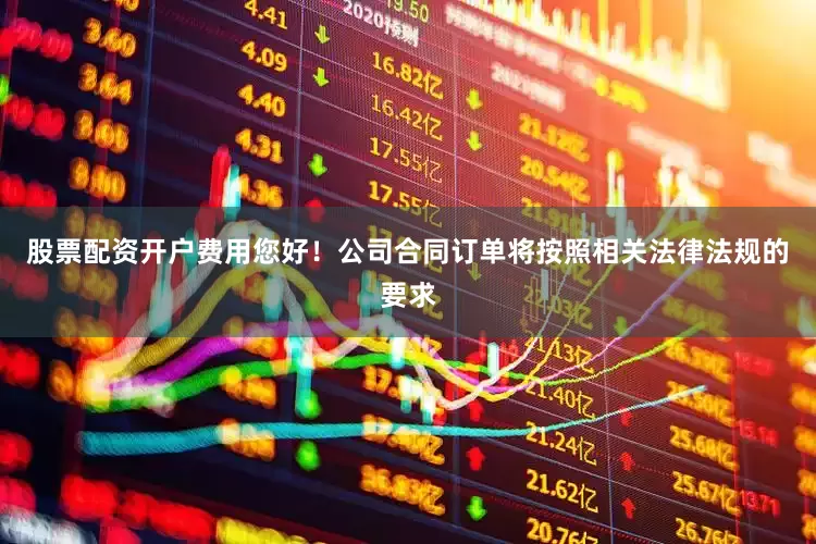 股票配资开户费用您好！公司合同订单将按照相关法律法规的要求